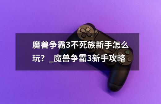 魔兽争霸3不死族新手怎么玩？_魔兽争霸3新手攻略-第1张-游戏相关-智辉科技