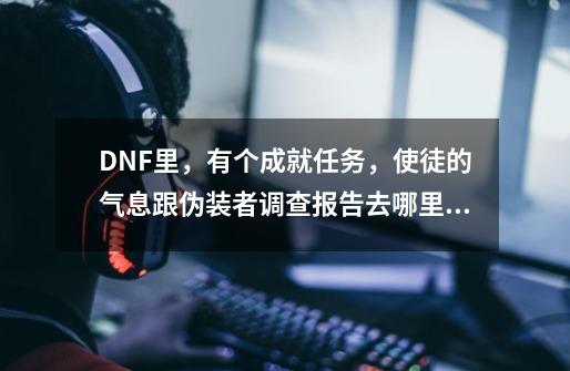 DNF里，有个成就任务，使徒的气息跟伪装者调查报告去哪里做，哪图，求高手指点,dnf远古如果是伪装者任务怎么完成-第1张-游戏相关-智辉科技