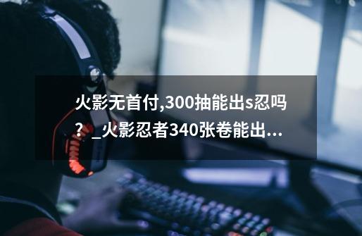 火影无首付,300抽能出s忍吗？_火影忍者340张卷能出s忍吗-第1张-游戏相关-智辉科技