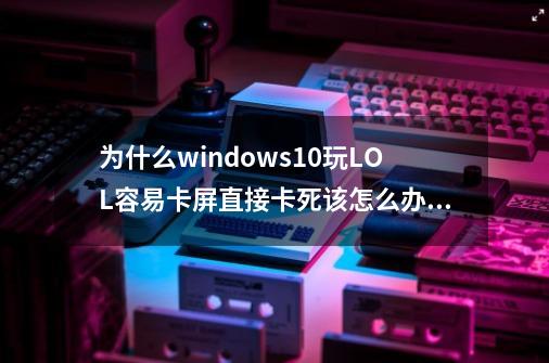 为什么windows10玩LOL容易卡屏直接卡死该怎么办_玩英雄联盟卡屏不动-第1张-游戏相关-智辉科技