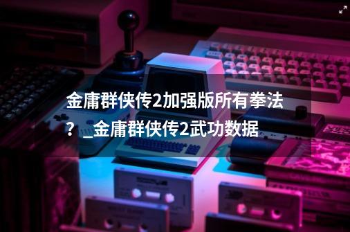 金庸群侠传2加强版所有拳法？_金庸群侠传2武功数据-第1张-游戏相关-智辉科技