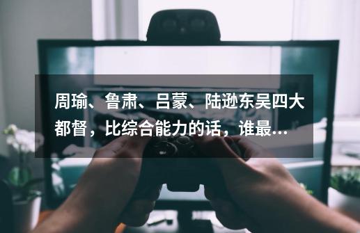 周瑜、鲁肃、吕蒙、陆逊东吴四大都督，比综合能力的话，谁最厉害谁最差？,周瑜陆逊鲁肃-第1张-游戏相关-智辉科技