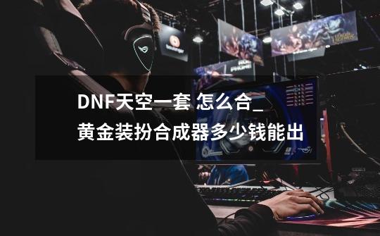 DNF天空一套 怎么合_黄金装扮合成器多少钱能出-第1张-游戏相关-智辉科技