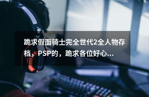 跪求假面骑士完全世代2全人物存档，PSP的，跪求各位好心人给我啊，我邮箱690567646@qq.com,psp假面骑士超巅峰英雄资源-第1张-游戏相关-智辉科技