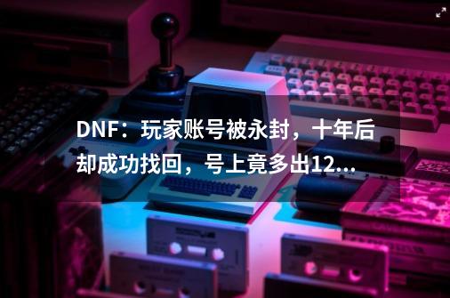 DNF：玩家账号被永封，十年后却成功找回，号上竟多出12个萝莉-第1张-游戏相关-智辉科技