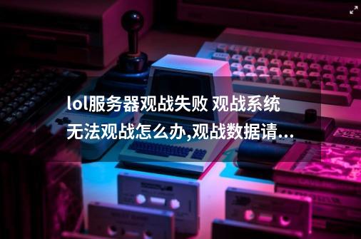 lol服务器观战失败 观战系统无法观战怎么办,观战数据请求失败黑屏-第1张-游戏相关-智辉科技