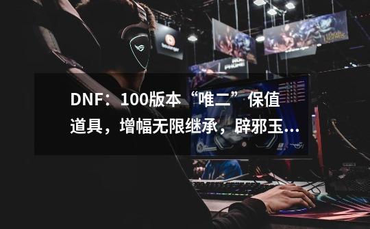 DNF：100版本“唯二”保值道具，增幅无限继承，辟邪玉跨版本再战-第1张-游戏相关-智辉科技