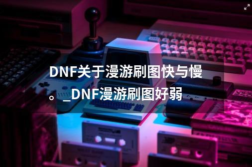 DNF关于漫游刷图快与慢。_DNF漫游刷图好弱-第1张-游戏相关-智辉科技