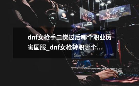 dnf女枪手二觉过后哪个职业厉害国服_dnf女枪转职哪个好-第1张-游戏相关-智辉科技