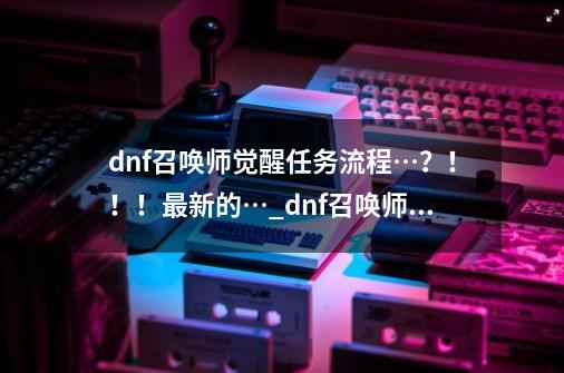 dnf召唤师觉醒任务流程…？！！！最新的…_dnf召唤师二次觉醒多少级-第1张-游戏相关-智辉科技