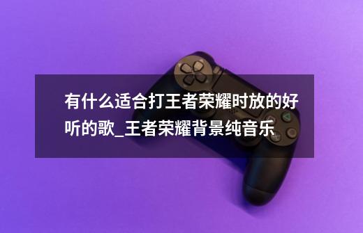 有什么适合打王者荣耀时放的好听的歌_王者荣耀背景纯音乐-第1张-游戏相关-智辉科技