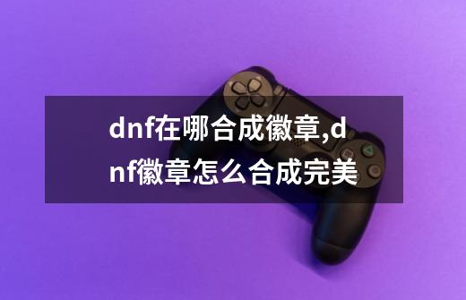 dnf在哪合成徽章,dnf徽章怎么合成完美-第1张-游戏相关-智辉科技