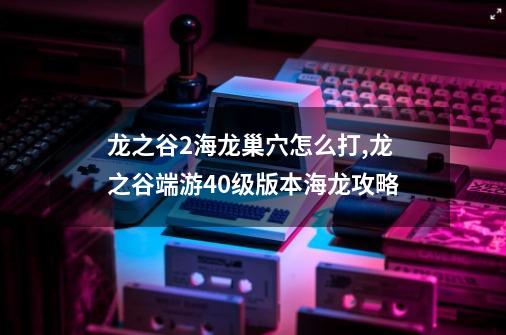 龙之谷2海龙巢穴怎么打,龙之谷端游40级版本海龙攻略-第1张-游戏相关-智辉科技