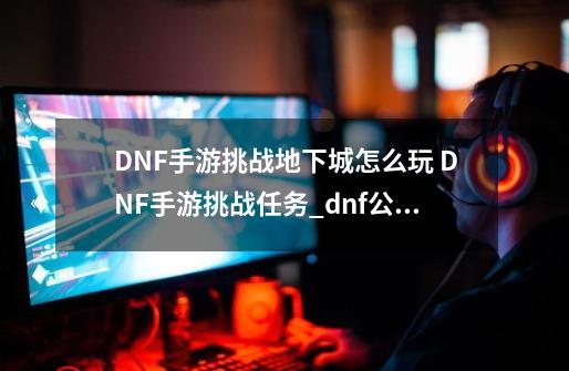 DNF手游挑战地下城怎么玩 DNF手游挑战任务_dnf公会地下城怎么进阶-第1张-游戏相关-智辉科技