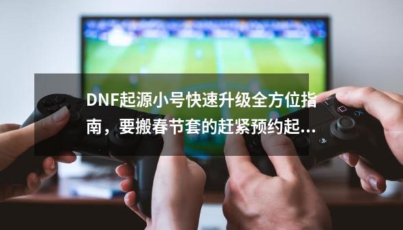 DNF起源小号快速升级全方位指南，要搬春节套的赶紧预约起来！-第1张-游戏相关-智辉科技