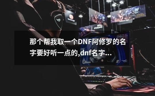 那个帮我取一个DNF阿修罗的名字要好听一点的,dnf名字大全最拉风霸气-第1张-游戏相关-智辉科技