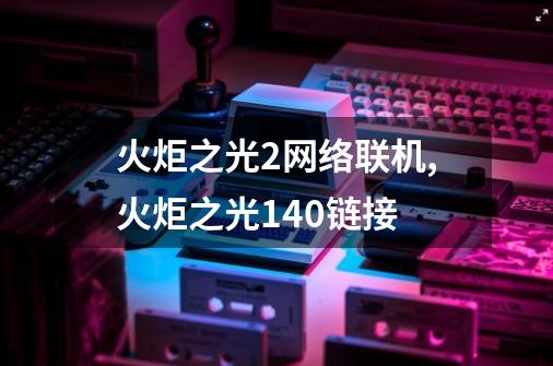 火炬之光2网络联机,火炬之光1.40链接-第1张-游戏相关-智辉科技