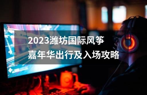 2023潍坊国际风筝嘉年华出行及入场攻略-第1张-游戏相关-智辉科技