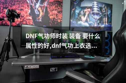 DNF气功师时装 装备 要什么属性的好,dnf气功上衣选什么技能-第1张-游戏相关-智辉科技