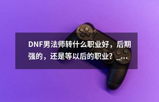 DNF男法师转什么职业好，后期强的，还是等以后的职业？_DNF男魔法师转职找谁-第1张-游戏相关-智辉科技