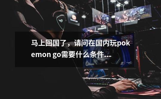 马上回国了，请问在国内玩pokemon go需要什么条件,口袋妖怪goios怎么玩-第1张-游戏相关-智辉科技