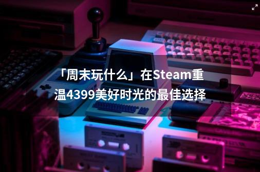 「周末玩什么」在Steam重温4399美好时光的最佳选择-第1张-游戏相关-智辉科技