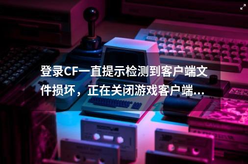 登录CF一直提示检测到客户端文件损坏，正在关闭游戏客户端。,cf端游文件损坏-第1张-游戏相关-智辉科技