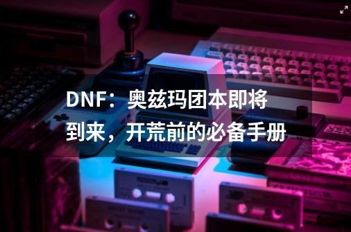 DNF：奥兹玛团本即将到来，开荒前的必备手册-第1张-游戏相关-智辉科技