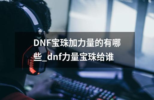 DNF宝珠加力量的有哪些_dnf力量宝珠给谁-第1张-游戏相关-智辉科技