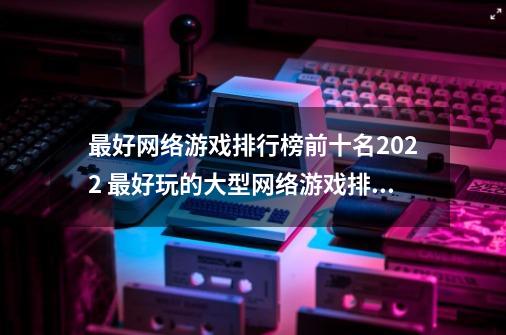 最好网络游戏排行榜前十名2022 最好玩的大型网络游戏排行一览,大游戏排行榜前十名-第1张-游戏相关-智辉科技