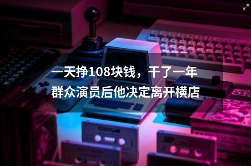 一天挣108块钱，干了一年群众演员后他决定离开横店-第1张-游戏相关-智辉科技