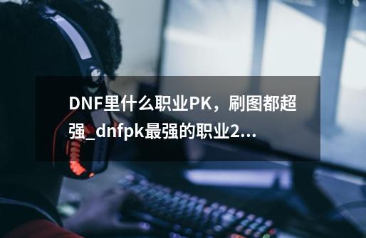 DNF里什么职业PK，刷图都超强_dnfpk最强的职业2021-第1张-游戏相关-智辉科技