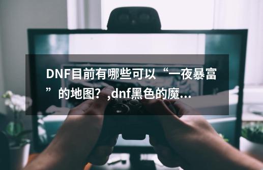 DNF目前有哪些可以“一夜暴富”的地图？,dnf黑色的魔物庭院有什么奖励-第1张-游戏相关-智辉科技