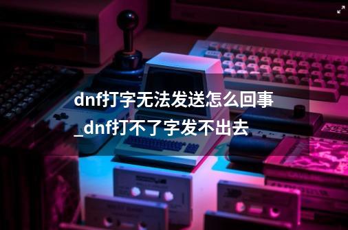 dnf打字无法发送怎么回事_dnf打不了字发不出去-第1张-游戏相关-智辉科技