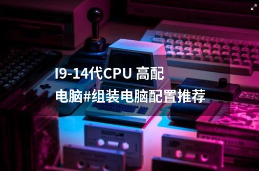 I9-14代CPU 高配电脑#组装电脑配置推荐-第1张-游戏相关-智辉科技