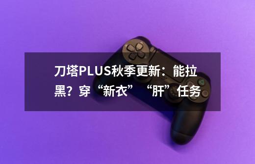 刀塔PLUS秋季更新：能拉黑？穿“新衣”“肝”任务-第1张-游戏相关-智辉科技