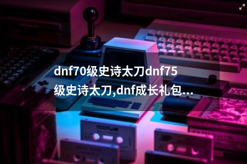 dnf70级史诗太刀dnf75级史诗太刀,dnf成长礼包多少钱-第1张-游戏相关-智辉科技