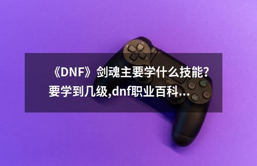 《DNF》剑魂主要学什么技能？要学到几级?,dnf职业百科剑魂-第1张-游戏相关-智辉科技