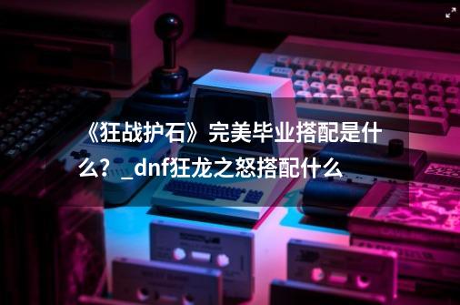 《狂战护石》完美毕业搭配是什么？_dnf狂龙之怒搭配什么-第1张-游戏相关-智辉科技