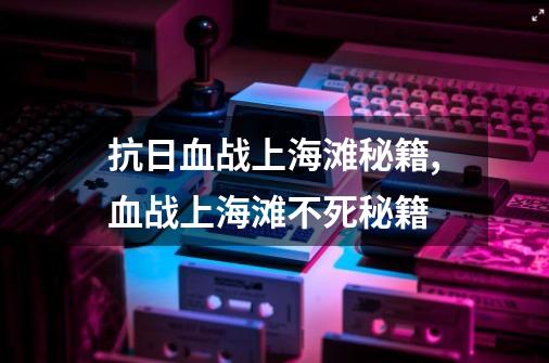 抗日血战上海滩秘籍,血战上海滩不死秘籍-第1张-游戏相关-智辉科技