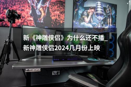 新《神雕侠侣》为什么还不播?_新神雕侠侣2024几月份上映-第1张-游戏相关-智辉科技