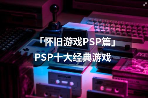 「怀旧游戏PSP篇」PSP十大经典游戏-第1张-游戏相关-智辉科技