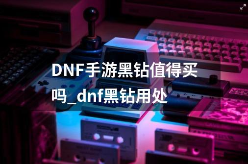 DNF手游黑钻值得买吗_dnf黑钻用处-第1张-游戏相关-智辉科技