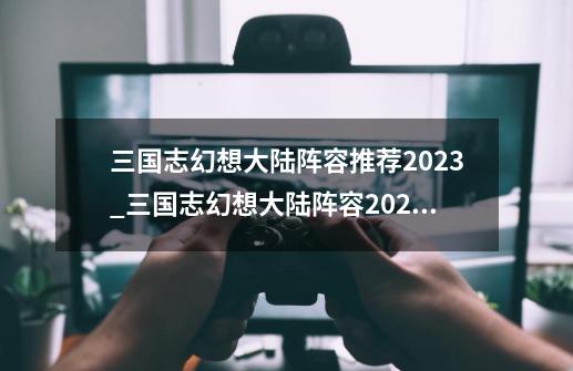 三国志幻想大陆阵容推荐2023_三国志幻想大陆阵容2024最新-第1张-游戏相关-智辉科技