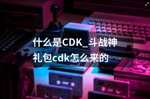 什么是CDK?_斗战神礼包cdk怎么来的-第1张-游戏相关-智辉科技