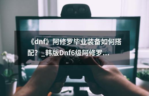 《dnf》阿修罗毕业装备如何搭配？_韩版Dnf6级阿修罗装备-第1张-游戏相关-智辉科技