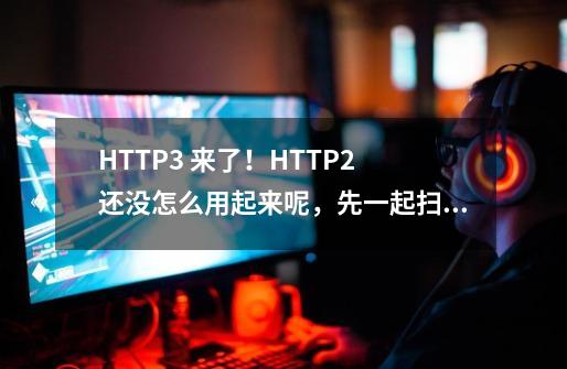 HTTP/3 来了！HTTP/2 还没怎么用起来呢，先一起扫个盲吧-第1张-游戏相关-智辉科技