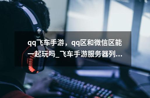 qq飞车手游，qq区和微信区能一起玩吗_飞车手游服务器列表-第1张-游戏相关-智辉科技