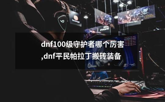 dnf100级守护者哪个厉害,dnf平民帕拉丁搬砖装备-第1张-游戏相关-智辉科技