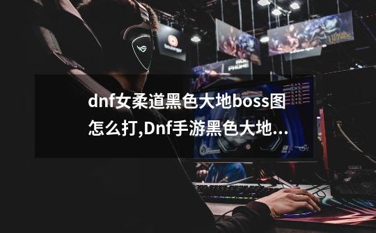 dnf女柔道黑色大地boss图怎么打?,Dnf手游黑色大地任务在哪接-第1张-游戏相关-智辉科技